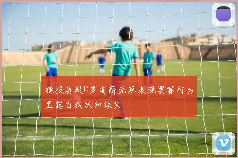 镜报质疑C罗高薪无冠表现罢赛行为显露自我认知缺失