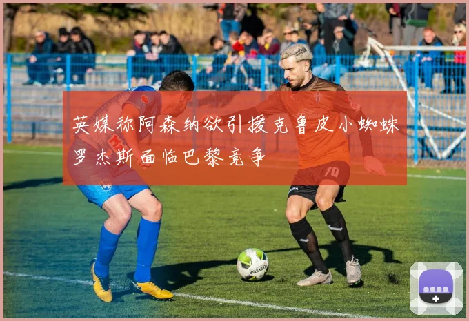 英媒称阿森纳欲引援克鲁皮小蜘蛛罗杰斯面临巴黎竞争
