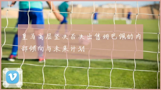 皇马高层坚决否决出售姆巴佩的内部倾向与未来计划