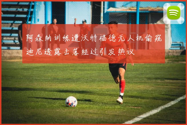 阿森纳训练遭沃特福德无人机偷窥迪尼透露击落经过引发热议