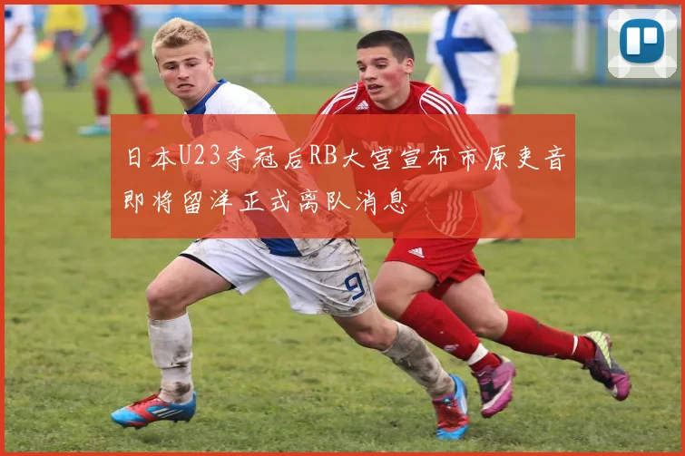 日本U23夺冠后RB大宫宣布市原吏音即将留洋正式离队消息