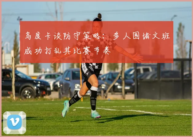 乌度卡谈防守策略：多人围堵文班成功打乱其比赛节奏