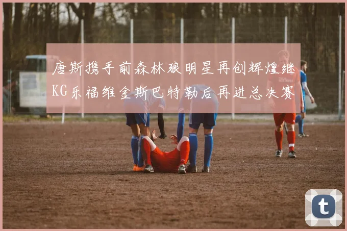 唐斯携手前森林狼明星再创辉煌继KG乐福维金斯巴特勒后再进总决赛