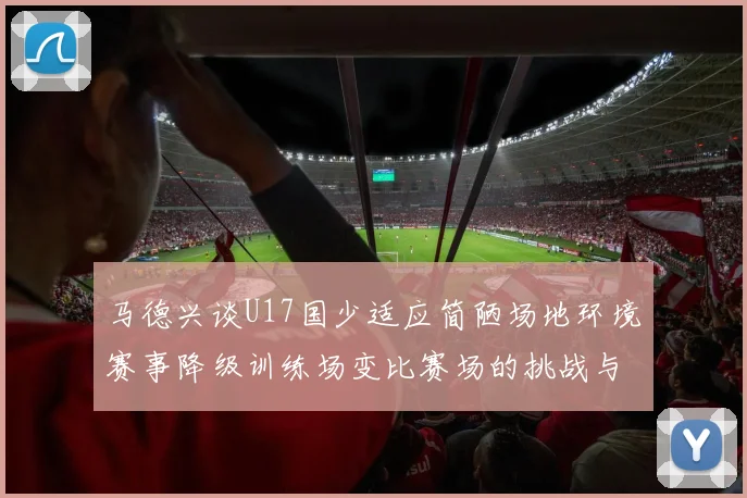 马德兴谈U17国少适应简陋场地环境赛事降级训练场变比赛场的挑战与应对