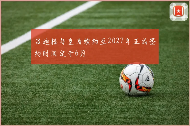 吕迪格与皇马续约至2027年正式签约时间定于6月