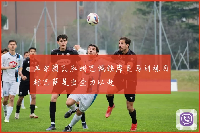 库尔图瓦和姆巴佩缺席皇马训练目标巴萨复出全力以赴