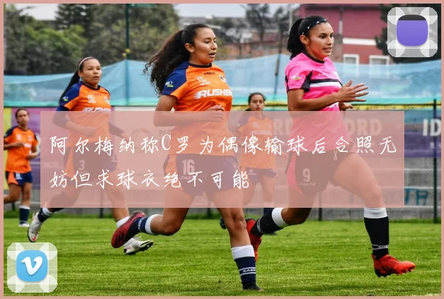 阿尔梅纳称C罗为偶像输球后合照无妨但求球衣绝不可能