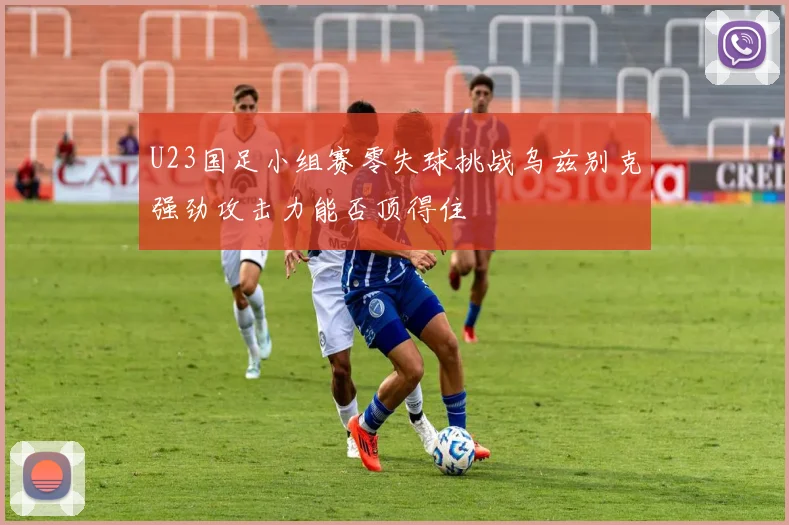 U23国足小组赛零失球挑战乌兹别克强劲攻击力能否顶得住