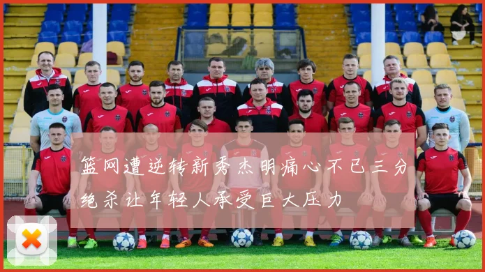 篮网遭逆转新秀杰明痛心不已三分绝杀让年轻人承受巨大压力