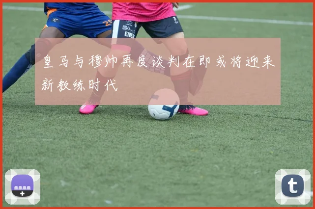 皇马与穆帅再度谈判在即或将迎来新教练时代